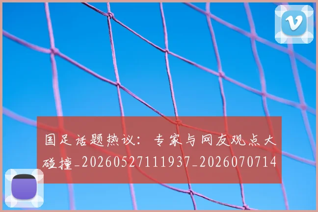 国足话题热议：专家与网友观点大碰撞_20260527111937_20260707142346