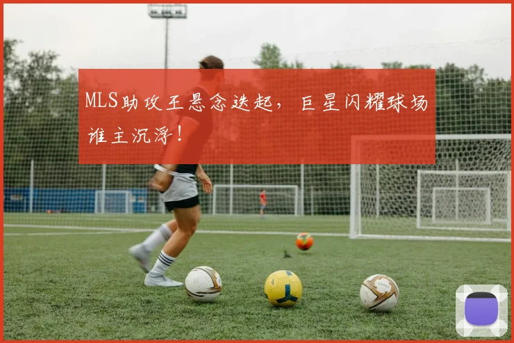 MLS助攻王悬念迭起，巨星闪耀球场谁主沉浮！