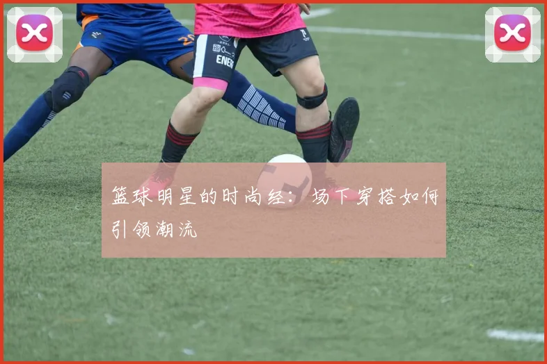 篮球明星的时尚经：场下穿搭如何引领潮流