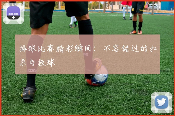 排球比赛精彩瞬间:不容错过的扣杀与救球