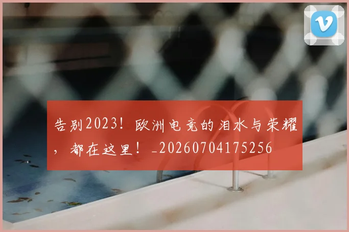 告别2023！欧洲电竞的泪水与荣耀，都在这里！_20260704175256
