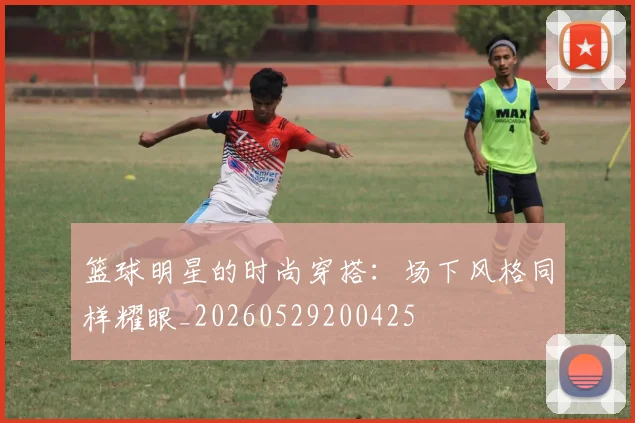 篮球明星的时尚穿搭:场下风格同样耀眼_20260529200425