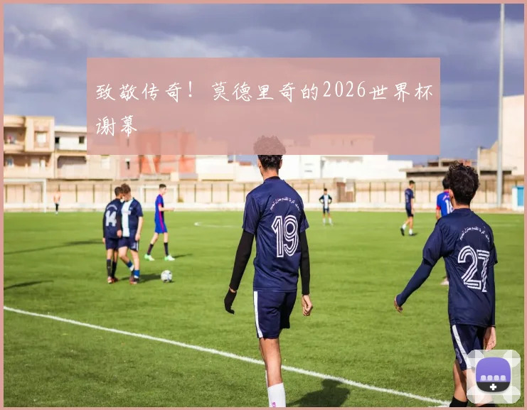 致敬传奇！莫德里奇的2026世界杯谢幕