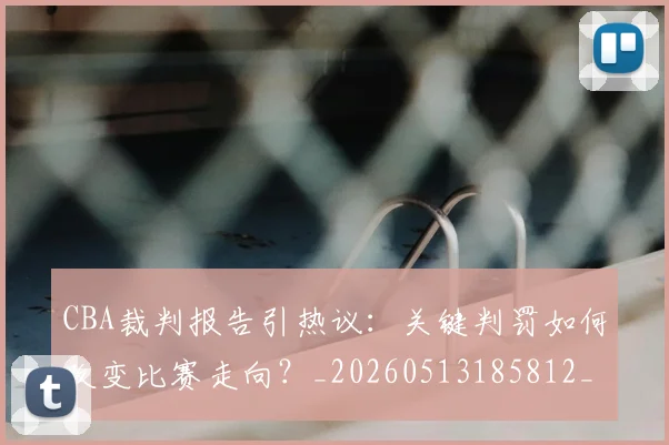 CBA裁判报告引热议：关键判罚如何改变比赛走向？_20260513185812_20260702163726