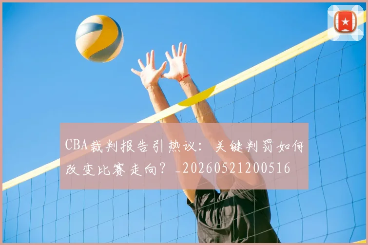 CBA裁判报告引热议:关键判罚如何改变比赛走向?_20260521200516