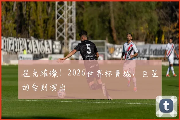 星光璀璨！2026世界杯费城，巨星的告别演出