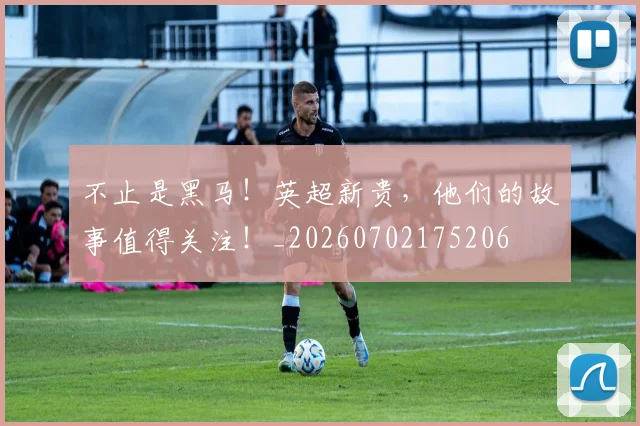 不止是黑马!英超新贵,他们的故事值得关注!_20260702175206