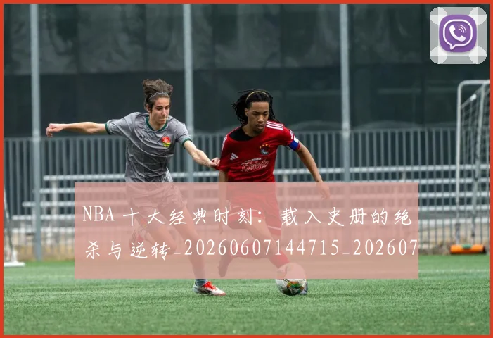 NBA 十大经典时刻：载入史册的绝杀与逆转_20260607144715_20260702044658