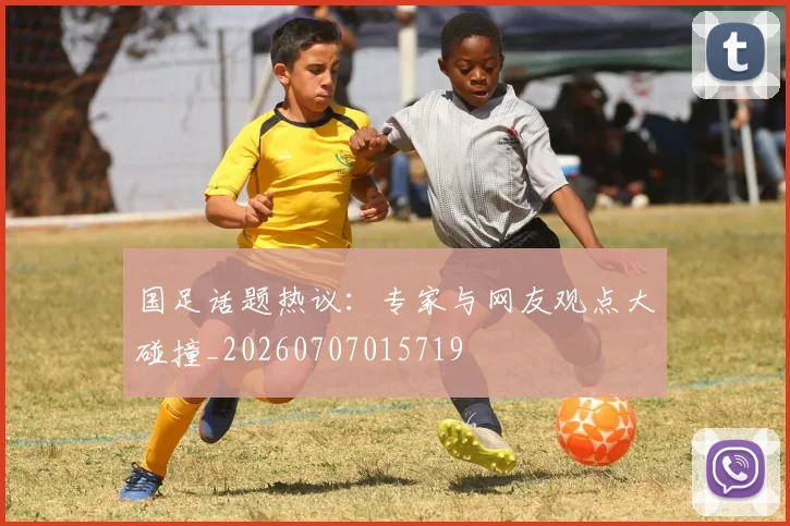 国足话题热议:专家与网友观点大碰撞_20260707015719