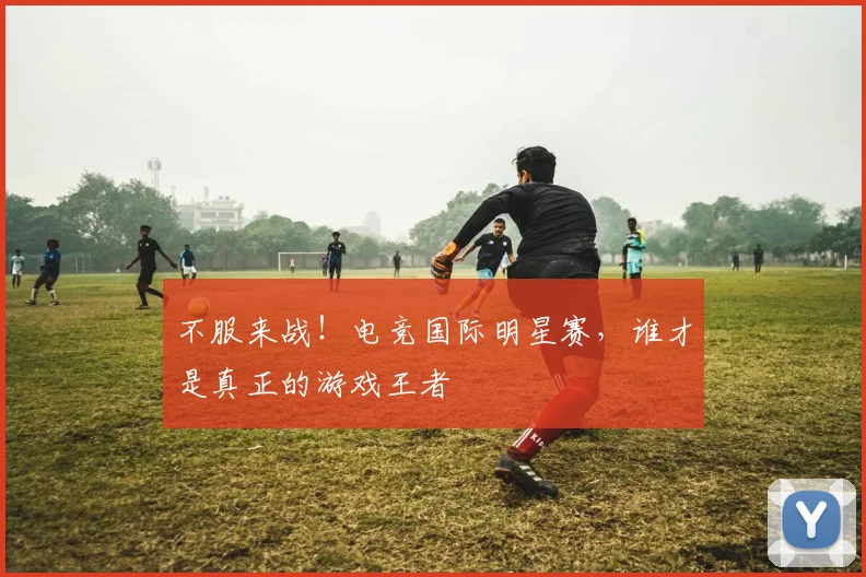 不服来战!电竞国际明星赛,谁才是真正的游戏王者